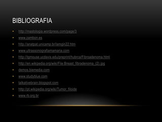 BIBLIOGRAFIA
• http://mastologia.wordpress.com/page/3
• www.zambon.es
• http://anatpat.unicamp.br/lamgin22.htm
• www.ultrassonografiamamaria.com
• http://tgmouse.ucdavis.edu/preprint/hubrca/Fibroadenoma.html
• http://en.wikipedia.org/wiki/File:Breast_fibradenoma_(2).jpg
• demos.biemedia.com
• www.studyblue.com
• talkativebrain.blogspot.com
• http://pt.wikipedia.org/wiki/Tumor_filoide
• www.rb.org.br
 