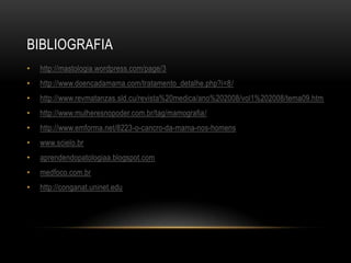 BIBLIOGRAFIA
• http://mastologia.wordpress.com/page/3
• http://www.doencadamama.com/tratamento_detalhe.php?i=8/
• http://www.revmatanzas.sld.cu/revista%20medica/ano%202008/vol1%202008/tema09.htm
• http://www.mulheresnopoder.com.br/tag/mamografia/
• http://www.emforma.net/8223-o-cancro-da-mama-nos-homens
• www.scielo.br
• aprendendopatologiaa.blogspot.com
• medfoco.com.br
• http://conganat.uninet.edu
 