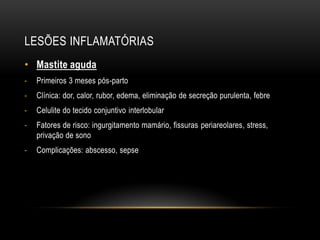 LESÕES INFLAMATÓRIAS
• Mastite aguda
- Primeiros 3 meses pós-parto
- Clínica: dor, calor, rubor, edema, eliminação de secreção purulenta, febre
- Celulite do tecido conjuntivo interlobular
- Fatores de risco: ingurgitamento mamário, fissuras periareolares, stress,
privação de sono
- Complicações: abscesso, sepse
 