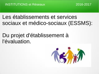 Les établissements et services
sociaux et médico-sociaux (ESSMS):
Du projet d'établissement à
l'évaluation.
INSTITUTIONS et Réseaux 2016-2017
 