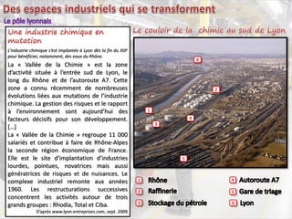 1 4
52
63
1
2
3
4
5
6
L’industrie chimique s’est implantée à Lyon dès la fin du XIXe
pour bénéficier, notamment, des eaux du Rhône.
La « Vallée de la Chimie » est la zone
d’activité située à l’entrée sud de Lyon, le
long du Rhône et de l’autoroute A7. Cette
zone a connu récemment de nombreuses
évolutions liées aux mutations de l’industrie
chimique. La gestion des risques et le rapport
à l’environnement sont aujourd’hui des
facteurs décisifs pour son développement.
[…]
La « Vallée de la Chimie » regroupe 11 000
salariés et contribue à faire de Rhône-Alpes
la seconde région économique de France.
Elle est le site d’implantation d’industries
lourdes, pointues, novatrices mais aussi
génératrices de risques et de nuisances. Le
complexe industriel remonte aux années
1960. Les restructurations successives
concentrent les activités autour de trois
grands groupes : Rhodia, Total et Ciba.
D’après www.lyon-entreprises.com, sept. 2009
 