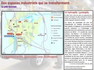 En 2005, l’Etat a lancé des pôles de compétitivité pour
favoriser l’innovation. Ces pôles permettent de mettre en
relation des entreprises et des universités. Ils ont une
vocation régionale, nationale ou mondiale.
Les acteurs de Lyonbiopôle ont pour but
d’appréhender les maladies infectieuses de
façon globale, du diagnostic et de la prévention
jusqu’au traitement. […] L’infectiologie1 est
particulièrement bien représentée à Lyon avec la
présence de Mérial – n°1 mondial des vaccins
animaux – Bio Mérieux – n°1 mondial pour le
diagnostic bactériologique – et Sanofi Pasteur –
n°1 mondial des vaccins humains. Lyonbiopôle
mobilise aussi des filiales de grandes entreprises
de la santé, telle Becon Dickinson ou Greenzyme,
ainsi qu’une myriade de PME de pointe comme
Transgène. […] De leur côté les collectivités
territoriales (Le Grand Lyon, Grenoble Alpes
Métropole, région Rhône-Alpes…) ont doté la
région de deux incubateurs d’entreprises2 et
d’un programme immobilier (Bioparc). […] A ce
dense tissu industriel répond un potentiel
scientifique de très haut niveau. Le savoir-faire
lyonnais en infectiologie lui a valu d’être retenu
par le gouvernement parmi les 13 réseaux
thématiques de recherche avancée.
E. THÉVENON Journal du CNRS, n°203, déc. 2006
1. Etude et traitement des maladies infectieuses.
2. Structure d’aide aux jeunes entreprises.
 