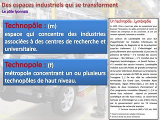 En 2005, l’Etat a lancé des pôles de compétitivité pour
favoriser l’innovation. Ces pôles permettent de mettre en
relation des entreprises et des universités. Ils ont une
vocation régionale, nationale ou mondiale.
Les acteurs de Lyonbiopôle ont pour but
d’appréhender les maladies infectieuses de
façon globale, du diagnostic et de la prévention
jusqu’au traitement. […] L’infectiologie1 est
particulièrement bien représentée à Lyon avec la
présence de Mérial – n°1 mondial des vaccins
animaux – Bio Mérieux – n°1 mondial pour le
diagnostic bactériologique – et Sanofi Pasteur –
n°1 mondial des vaccins humains. Lyonbiopôle
mobilise aussi des filiales de grandes entreprises
de la santé, telle Becon Dickinson ou Greenzyme,
ainsi qu’une myriade de PME de pointe comme
Transgène. […] De leur côté les collectivités
territoriales (Le Grand Lyon, Grenoble Alpes
Métropole, région Rhône-Alpes…) ont doté la
région de deux incubateurs d’entreprises2 et
d’un programme immobilier (Bioparc). […] A ce
dense tissu industriel répond un potentiel
scientifique de très haut niveau. Le savoir-faire
lyonnais en infectiologie lui a valu d’être retenu
par le gouvernement parmi les 13 réseaux
thématiques de recherche avancée.
E. THÉVENON Journal du CNRS, n°203, déc. 2006
1. Etude et traitement des maladies infectieuses.
2. Structure d’aide aux jeunes entreprises.
 