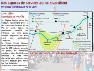 La Région Centre attire les
visiteurs notamment grâce à
ses nombreux châteaux et au
Val de Loire, classés au
patrimoine mondial de
l’Unesco. Ses trois parcs
naturels régionaux en font
aussi une destination
« nature »…
La Région Centre dispose
d’une offre touristique variée :
plus de 500 châteaux ouverts
au public, de nombreux
musées et sites, des itinéraires
cyclables… A cette offre
d’activités vient s’ajouter une
capacité d’accueil plus dense
sur l’axe de la Loire.
D’après INSEE, tourisme fiche régionale,
2007
 