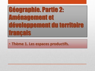 Géographie. Partie 2:
Aménagement et
développement du territoire
français
• Thème 1. Les espaces productifs.
 