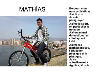 MATHÍAS   •   Bonjour, mon
              nom est Mathías.
              J'ai 14 ans.
              Je suis
              paraguayen.
          •   J'aime le sport,
              en particulier la
              natation.
              J'ai un animal
              domestique: un
              chiot appelé
              Laki.
          •   J'aime les
              mathématiques,
              l'éducation
              physique et la
              plastique.
              Je vis
              actuellement à
              Águilas, Murcia.
 