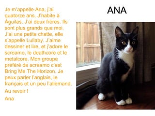 Je m’appelle Ana, j’ai
quatorze ans. J’habite à
                                  ANA
Águilas. J’ai deux frères. Ils
sont plus grands que moi.
J’ai une petite chatte, elle
s’appelle Lullaby. J’aime
dessiner et lire, et j’adore le
screamo, le deathcore et le
metalcore. Mon groupe
préféré de screamo c’est
Bring Me The Horizon. Je
peux parler l’anglais, le
français et un peu l’allemand.
Au revoir !
Ana
 