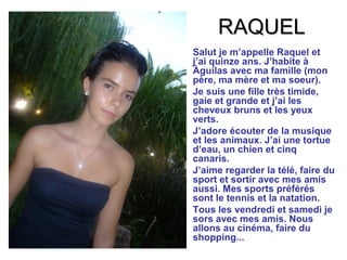 RAQUEL
•   Salut je m’appelle Raquel et
    j’ai quinze ans. J’habite à
    Àguilas avec ma famille (mon
    père, ma mère et ma soeur).
•   Je suis une fille très timide,
    gaie et grande et j’ai les
    cheveux bruns et les yeux
    verts.
•   J’adore écouter de la musique
    et les animaux. J’ai une tortue
    d’eau, un chien et cinq
    canaris.
•   J’aime regarder la télé, faire du
    sport et sortir avec mes amis
    aussi. Mes sports préférés
    sont le tennis et la natation.
•   Tous les vendredi et samedi je
    sors avec mes amis. Nous
    allons au cinéma, faire du
    shopping...
 