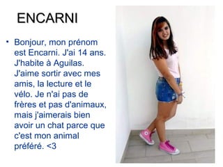ENCARNI
• Bonjour, mon prénom
  est Encarni. J'ai 14 ans.
  J'habite à Aguilas.
  J'aime sortir avec mes
  amis, la lecture et le
  vélo. Je n'ai pas de
  frères et pas d'animaux,
  mais j'aimerais bien
  avoir un chat parce que
  c'est mon animal
  préféré. <3
 