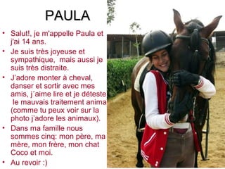 PAULA
• Salut!, je m'appelle Paula et
  j'ai 14 ans.
• Je suis très joyeuse et
  sympathique, mais aussi je
  suis très distraite.
• J’adore monter à cheval,
  danser et sortir avec mes
  amis, j´aime lire et je déteste
   le mauvais traitement animal
  (comme tu peux voir sur la
  photo j’adore les animaux).
• Dans ma famille nous
  sommes cinq: mon père, ma
  mère, mon frère, mon chat
  Coco et moi.
• Au revoir :)
 