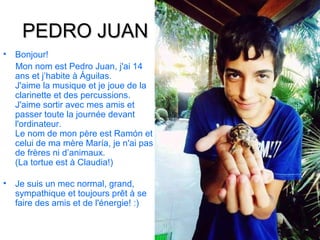 PEDRO JUAN
•   Bonjour!
    Mon nom est Pedro Juan, j'ai 14
    ans et j’habite à Águilas.
    J'aime la musique et je joue de la
    clarinette et des percussions.
    J'aime sortir avec mes amis et
    passer toute la journée devant
    l'ordinateur.
    Le nom de mon père est Ramón et
    celui de ma mère María, je n'ai pas
    de frères ni d’animaux.
    (La tortue est à Claudia!)

•   Je suis un mec normal, grand,
    sympathique et toujours prêt à se
    faire des amis et de l'énergie! :)
 