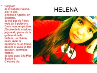 •   Bonjour!
    Je m'appelle Helena.
    J'ai 14 ans.               HELENA
    J'habite à Águilas, en
    Espagne.
    Je n'ai pas de frères
    mais j'ai 8 poissons.
    Dans mon temps libre
    j'écoute de la musique,
    je joue du piano, de la
    guitare et de la
    batterie. Je chante
    aussi, mais si
    personne ne se trouve
    devant, et aussi je fais
    du sport, comme le
    football.
    Je joue aussi à la Play
    Station 3.
    C'est ma vie.
 