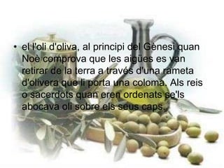 el l'oli d'oliva, al principi del Gènesi quan Noè comprova que les aigües es van retirar de la terra a través d'una rameta d'olivera que li porta una coloma. Als reis o sacerdots quan eren ordenats se'ls abocava oli sobre els seus caps. 