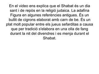 En el video ens explica que el Shabat és un dia sant i de repòs en la religió judaica. La adafina Figura en algunes referències antigues. És un bullit de cigrons elaborat amb carn de be. És un plat molt popular entre els jueus sefarditas a causa que per tradició s'elabora en una olla de fang durant la nit del divendres i es menja durant el Shabat.