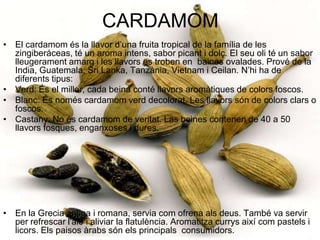 CARDAMOMEl cardamom és la llavor d’una fruita tropical de la família de les zingiberáceas, té un aroma intens, sabor picant i dolç. El seu oli té un sabor lleugerament amarg i les llavors es troben en  baines ovalades. Prové de la India, Guatemala, Sri Lanka, Tanzània, Vietnam i Ceilan. N’hi ha de diferents tipus:Verd: És el millor, cada beina conté llavors aromàtiques de colors foscos. Blanc: És només cardamom verd decolorat. Les llavors són de colors clars o foscos.Castany: No és cardamom de veritat. Las beines contenen de 40 a 50 llavors fosques, enganxoses i dures. En la Grecia antiga i romana, servia com ofrena als deus. També va servir per refrescar l'alé i aliviar la flatulència. Aromatitza currys així com pastels i licors. Els paisos àrabs són els principals  consumidors.