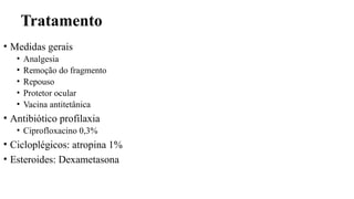 Tratamento
• Medidas gerais
• Analgesia
• Remoção do fragmento
• Repouso
• Protetor ocular
• Vacina antitetânica
• Antibiótico profilaxia
• Ciprofloxacino 0,3%
• Cicloplégicos: atropina 1%
• Esteroides: Dexametasona
 