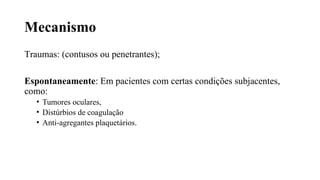 Mecanismo
Traumas: (contusos ou penetrantes);
Espontaneamente: Em pacientes com certas condições subjacentes,
como:
• Tumores oculares,
• Distúrbios de coagulação
• Anti-agregantes plaquetários.
 
