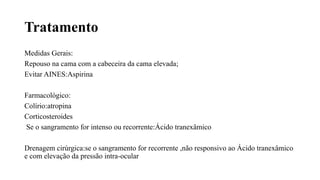 Tratamento
Medidas Gerais:
Repouso na cama com a cabeceira da cama elevada;
Evitar AINES:Aspirina
Farmacológico:
Colírio:atropina
Corticosteroides
Se o sangramento for intenso ou recorrente:Ácido tranexâmico
Drenagem cirúrgica:se o sangramento for recorrente ,não responsivo ao Ácido tranexâmico
e com elevação da pressão intra-ocular
 