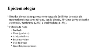 Epidemiologia
• Estudos demostram que ocorrem cerca de 2milhões de casos de
traumatismos oculares por ano, sendo destes, 35% por corpo estranho
e contuso, perfurante (25%) e queimaduras (15%).
• Fatores de risco
• Profissão
• Idade (pediatria)
• Atividade física
• Sexo masculino
• Uso de drogas
• Procedimentos oculares
 