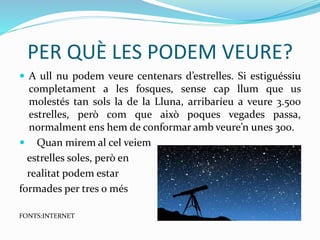 PER QUÈ LES PODEM VEURE?
 A ull nu podem veure centenars d’estrelles. Si estiguéssiu
completament a les fosques, sense cap llum que us
molestés tan sols la de la Lluna, arribaríeu a veure 3.500
estrelles, però com que això poques vegades passa,
normalment ens hem de conformar amb veure’n unes 300.
 Quan mirem al cel veiem
estrelles soles, però en
realitat podem estar
formades per tres o més
FONTS:INTERNET
 