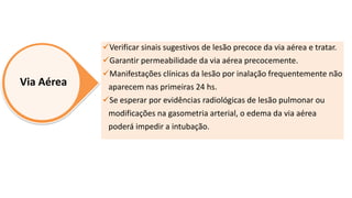 Via Aérea
Verificar sinais sugestivos de lesão precoce da via aérea e tratar.
Garantir permeabilidade da via aérea precocemente.
Manifestações clínicas da lesão por inalação frequentemente não
aparecem nas primeiras 24 hs.
Se esperar por evidências radiológicas de lesão pulmonar ou
modificações na gasometria arterial, o edema da via aérea
poderá impedir a intubação.
 