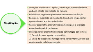 Ventilação
Situações relacionadas: hipóxia, intoxicação por monóxido de
carbono e lesão por inalação de fumaça.
Administrar oxigênio suplementar com ou sem intubação.
Considerar exposição ao monóxido de carbono em pacientes
queimados em ambientes fechados.
Realizar gasometria arterial imediatamente para a avaliação
evolutiva do padrão pulmonar.
Critérios para o diagnóstico da lesão por inalação por fumaça:
1) Exposição a um agente combustível;
2) Sinais de exposição a fumaça na via aérea inferior, abaixo das
cordas vocais, pela broncoscopia.
 