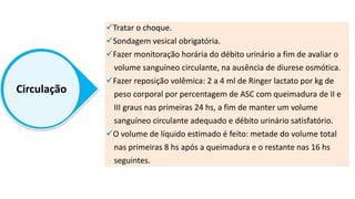 Circulação
Tratar o choque.
Sondagem vesical obrigatória.
Fazer monitoração horária do débito urinário a fim de avaliar o
volume sanguíneo circulante, na ausência de diurese osmótica.
Fazer reposição volêmica: 2 a 4 ml de Ringer lactato por kg de
peso corporal por percentagem de ASC com queimadura de II e
III graus nas primeiras 24 hs, a fim de manter um volume
sanguíneo circulante adequado e débito urinário satisfatório.
O volume de líquido estimado é feito: metade do volume total
nas primeiras 8 hs após a queimadura e o restante nas 16 hs
seguintes.
 