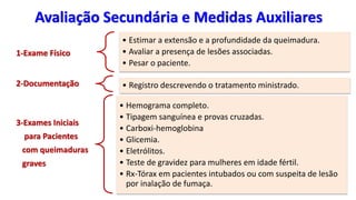Avaliação Secundária e Medidas Auxiliares
1-Exame Físico
• Estimar a extensão e a profundidade da queimadura.
• Avaliar a presença de lesões associadas.
• Pesar o paciente.
2-Documentação • Registro descrevendo o tratamento ministrado.
3-Exames Iniciais
para Pacientes
com queimaduras
graves
• Hemograma completo.
• Tipagem sanguínea e provas cruzadas.
• Carboxi-hemoglobina
• Glicemia.
• Eletrólitos.
• Teste de gravidez para mulheres em idade fértil.
• Rx-Tórax em pacientes intubados ou com suspeita de lesão
por inalação de fumaça.
 