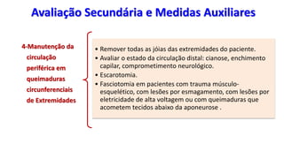 4-Manutenção da
circulação
periférica em
queimaduras
circunferenciais
de Extremidades
• Remover todas as jóias das extremidades do paciente.
• Avaliar o estado da circulação distal: cianose, enchimento
capilar, comprometimento neurológico.
• Escarotomia.
• Fasciotomia em pacientes com trauma músculo-
esquelético, com lesões por esmagamento, com lesões por
eletricidade de alta voltagem ou com queimaduras que
acometem tecidos abaixo da aponeurose .
Avaliação Secundária e Medidas Auxiliares
 