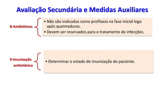 Avaliação Secundária e Medidas Auxiliares
8-Antibióticos
• Não são indicados como profilaxia na fase inicial logo
após queimaduras.
• Devem ser reservados para o tratamento de infecções.
9-Imunização
antitetânica
• Determinar o estado de imunização do paciente.
 