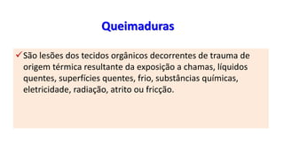 Queimaduras
São lesões dos tecidos orgânicos decorrentes de trauma de
origem térmica resultante da exposição a chamas, líquidos
quentes, superfícies quentes, frio, substâncias químicas,
eletricidade, radiação, atrito ou fricção.
 