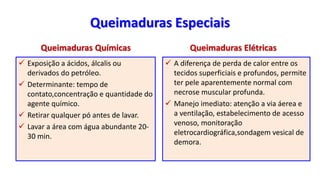 Queimaduras Especiais
Queimaduras Químicas
 Exposição a ácidos, álcalis ou
derivados do petróleo.
 Determinante: tempo de
contato,concentração e quantidade do
agente químico.
 Retirar qualquer pó antes de lavar.
 Lavar a área com água abundante 20-
30 min.
Queimaduras Elétricas
 A diferença de perda de calor entre os
tecidos superficiais e profundos, permite
ter pele aparentemente normal com
necrose muscular profunda.
 Manejo imediato: atenção a via áerea e
a ventilação, estabelecimento de acesso
venoso, monitoração
eletrocardiográfica,sondagem vesical de
demora.
 