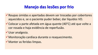 Manejo das lesões por frio
Roupas úmidas e apertadas devem ser trocadas por cobertores
aquecidos e, se o paciente puder beber, dar líquidos VO.
Colocar a parte afetada em água quente (40°C) até que volte a
cor rosada e haja evidência de reperfusão.
Usar analgesia.
Monitoração cardíaca durante o reaquecimento.
Manter as feridas limpas.
 