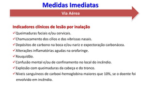 Via Aérea
Indicadores clínicos de lesão por inalação
Queimaduras faciais e/ou cervicais.
Chamuscamento dos cílios e das vibrissas nasais.
Depósitos de carbono na boca e/ou nariz e expectoração carbonácea.
Alterações inflamatórias agudas na orofaringe.
Rouquidão.
Confusão mental e/ou de confinamento no local do incêndio.
Explosão com queimaduras da cabeça e do tronco.
Níveis sanguíneos de carboxi-hemoglobina maiores que 10%, se o doente foi
envolvido em incêndio.
Medidas Imediatas
 