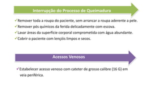 Interrupção do Processo de Queimadura
Remover toda a roupa do paciente, sem arrancar a roupa aderente a pele.
Remover pós químicos da ferida delicadamente com escova.
Lavar áreas da superfície corporal comprometida com água abundante.
Cobrir o paciente com lençóis limpos e secos.
Acessos Venosos
Estabelecer acesso venoso com cateter de grosso calibre (16 G) em
veia periférica.
 
