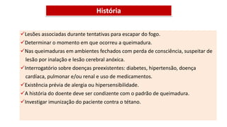 História
Lesões associadas durante tentativas para escapar do fogo.
Determinar o momento em que ocorreu a queimadura.
Nas queimaduras em ambientes fechados com perda de consciência, suspeitar de
lesão por inalação e lesão cerebral anóxica.
Interrogatório sobre doenças preexistentes: diabetes, hipertensão, doença
cardíaca, pulmonar e/ou renal e uso de medicamentos.
Existência prévia de alergia ou hipersensibilidade.
A história do doente deve ser condizente com o padrão de queimadura.
Investigar imunização do paciente contra o tétano.
 