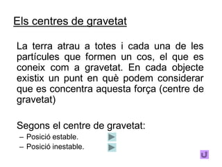 Els centres de gravetat

La terra atrau a totes i cada una de les
partícules que formen un cos, el que es
coneix com a gravetat. En cada objecte
existix un punt en què podem considerar
que es concentra aquesta força (centre de
gravetat)

Segons el centre de gravetat:
 – Posició estable.
 – Posició inestable.
 
