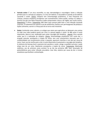 Varicela zoster: É um vírus neutrófilo, ou seja, dermatológico e neurológico. Existe a infecção
primária que é a varicela ou catapora, é o vírus em latência. A secundária é quando sai da latência
causando o zoster. Clínico: Catapora tem sintomatologia prodrômica, é mais frequente em
crianças, provoca enxatema pruriginoso com acometimento crânio-caudal, começa na cabeça e
termina nos pés com febre frequente e pode comprometer a boca e qlr região, tem muita coceira.
Diagnóstico: É clínico. Tratamento: Não deve coçar porque pode levar a uma infecção causando
cicatrizes. O tratamento de suporte é uso de antitérmico, banhos com permanganato de potássio e
loções calmantes, vacinar a criança pois ela se torna mais resistente.
Zoster: Conhecido como cobreiro, os antigos que saiam para agricultura se deixavam uma camisa
no chão uma cobra poderia passar por cima e a pessoa pegava o zoster. As 48h antes é muito
importante, deve-se usar medicação para evitar neuralgia pós herpética. Agente: Vírus varicela
zoster que é a reativação da catapora. Clínica: Sintomatologia prodrômica com muita dor, a
erupção vesicular acompanha o trajeto do nervo, tem uma característica marcante que é a
unilateralidade com envolvimento ocular e sequelas, aparecem manchas e com dor por causa do
nervo. Fazer uso de morfina pois a dor é muito dilacerante é justamente a neuralgia pós herpética.
A síndrome de Hamsay Hunt o paciente tem paralisia e zoster, atinge o pavilhão auricular e pode
atingi mais de um ramo. Realmente acompanha o trajeto do nervo. Tratamento: Medicação
sistêmica, uso de antivirais como aciclovir 5x ao dia nas primeiras 48h, fazer associação de
poliantibióticos para evitar infecção secundária. Usar tilex, solatino por causa da dor e cremes
anestésicos que facilitam a alimentação.
 