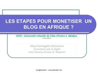 LES ETAPES POUR MONETISER UN
BLOG EN AFRIQUE ?
Abou Kamagaté (Aboukam)
Consultant web et digital
chez Suzang Groupe et Blogueur
by @aboukam - www.aboukam.net
UVCI - Université virtuelle de Côte d'Ivoire à Abidjan
11-01-2018
 