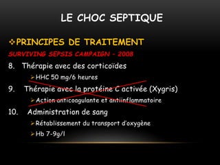 LE CHOC SEPTIQUE
PRINCIPES DE TRAITEMENT
SURVIVING SEPSIS CAMPAIGN – 2008
8. Thérapie avec des corticoïdes
HHC 50 mg/6 heures
9. Thérapie avec la protéine C activée (Xygris)
Action anticoagulante et antiinflammatoire
10. Administration de sang
Rétablissement du transport d’oxygène
Hb 7-9g/l
 