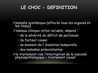LE CHOC - DEFINITION
maladie systémique (affecte tous les organes et
les tissus)
tableau clinique initial variable, dépend :
• de la sévérité du déficit de perfusion
• du facteur causal
• du moment de l’ évolution temporelle
• des maladies préexistentes
le traitement vise l’interruption de la cascade
physiopathologique + traitement causal
 