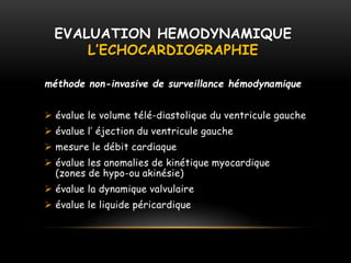 EVALUATION HEMODYNAMIQUE
L’ECHOCARDIOGRAPHIE
méthode non-invasive de surveillance hémodynamique
 évalue le volume télé-diastolique du ventricule gauche
 évalue l’ éjection du ventricule gauche
 mesure le débit cardiaque
 évalue les anomalies de kinétique myocardique
(zones de hypo-ou akinésie)
 évalue la dynamique valvulaire
 évalue le liquide péricardique
 