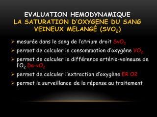 EVALUATION HEMODYNAMIQUE
LA SATURATION D’OXYGENE DU SANG
VEINEUX MELANGÉ (SVO2)
 mesurée dans le sang de l’atrium droit SvO2
 permet de calculer la consommation d’oxygène VO2
 permet de calculer la différence artério-veineuse de
l’O2 Da-vO2
 permet de calculer l’extraction d’oxygène ER O2
 permet la surveillance de la réponse au traitement
 