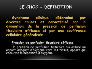 LE CHOC - DEFINITION
Syndrome clinique déterminé par
diverses causes et caractérisé par la
diminution de la pression de perfusion
tissulaire efficace et par une souffrance
cellulaire généralisée.
Pression de perfusion tissulaire efficace
la pression de perfusion tissulaire qui assure un
apport adéquat d’oxygène vers les tissus, apport qui
recouvre la nécessité d’oxygène
 