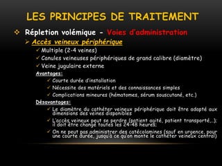 LES PRINCIPES DE TRAITEMENT
 Répletion volémique - Voies d’administration
 Accès veineux périphérique
 Multiple (2-4 veines)
 Canules veineuses périphériques de grand calibre (diamètre)
 Veine jugulaire externe
Avantages:
 Courte durée d’installation
 Nécessite des matériels et des connaissances simples
 Complications mineures (hématomes, sérum souscutané, etc.)
Désavantages:
 Le diamètre du cathéter veineux périphérique doit être adapté aux
dimensions des veines disponibles
 L’accès veineux peut se perdre (patient agité, patient transporté,..);
il doit être changé toutes les 24-48 heures;
 On ne peut pas administrer des catécolamines (sauf en urgence, pour
une courte durée, jusqu’à ce qu’on monte le cathéter veineux central)
 