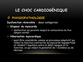  PHYSIOPATHOLOGIE
Dysfonction réversible - deux catégories:
 Stupeur du myocarde
 dysfonction qui persiste malgré la restauration du flux
sanguin normal
 Hibernation myocardique
 peut être considérée comme un processus adaptatif qui
réduit la fonction contractile du myocarde hypoperfusé
et rétablit l'équilibre entre le débit sanguin et la
fonction, ce qui réduit le potentiel de l'ischémie ou de
nécrose
LE CHOC CARDIOGÉNIQUE
 