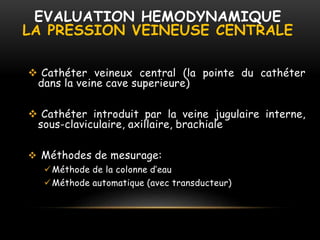 EVALUATION HEMODYNAMIQUE
LA PRESSION VEINEUSE CENTRALE
 Cathéter veineux central (la pointe du cathéter
dans la veine cave superieure)
 Cathéter introduit par la veine jugulaire interne,
sous-claviculaire, axillaire, brachiale
 Méthodes de mesurage:
Méthode de la colonne d’eau
Méthode automatique (avec transducteur)
 