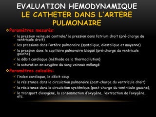 EVALUATION HEMODYNAMIQUE
LE CATHETER DANS L’ARTERE
PULMONAIRE
Paramètres mesurés:
 la pression veineuse centrale/ la pression dans l’atrium droit (pré-charge du
ventricule droit)
 les pressions dans l’artère pulmonaire (systolique, diastolique et moyenne)
 la pression dans le capillaire pulmonaire bloqué (pré-charge du ventricule
gauche)
 le débit cardiaque (méthode de la thermodilution)
 la saturation en oxygène du sang veineux mélangé
Paramètres calculés:
 l’index cardiaque, le débit-coup
 la résistance dans la circulation pulmonaire (post-charge du ventricule droit)
 la résistance dans la circulation systémique (post-charge du ventricule gauche),
 le transport d’oxygène, la consommation d’oxygène, l’extraction de l’oxygène,
etc.
 