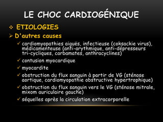 LE CHOC CARDIOGÉNIQUE
 ETIOLOGIES
 D'autres causes
 cardiomyopathies aiguës, infectieuse (coksackie virus),
médicamenteuse (anti-arythmique, anti-dépresseurs
tri-cycliques, carbamates, anthracyclines)
 contusion myocardique
 myocardite
 obstruction du flux sanguin à partir de VG (sténose
aortique, cardiomyopathie obstructive hypertrophique)
 obstruction du flux sanguin vers le VG (sténose mitrale,
mixom auriculaire gauche)
 séquelles après la circulation extracorporelle
 