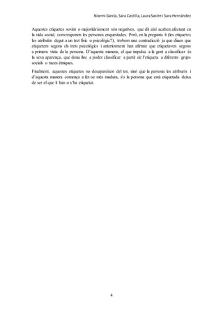 Noemi García, Sara Castilla,LauraSastre i Sara Hernández
4
Aquestes etiquetes sovint o majoritàriament són negatives, que dit així acaben afectant en
la vida social, com responen les persones enquestades. Però, en la pregunta 6 (les etiquetes
les atribuïm degut a un tret físic o psicològic?), trobem una contradicció ja que diuen que
etiquetem segons els trets psicològics i anteriorment han afirmat que etiquetaven segons
a primera vista de la persona. D’aquesta manera, el que impulsa a la gent a classificar és
la seva aparença, que dona lloc a poder classificar a partir de l’etiqueta a diferents grups
socials o races ètniques.
Finalment, aquestes etiquetes no desapareixen del tot, sinó que la persona les atribueix i
d’aquesta manera comença a fer-se més madura, i/o la persona que està etiquetada deixa
de ser el que li han o s’ha etiquetat.
 